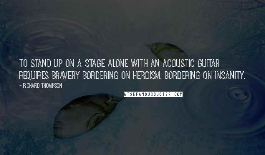 Richard Thompson Quotes: To stand up on a stage alone with an acoustic guitar requires bravery bordering on heroism. Bordering on insanity.