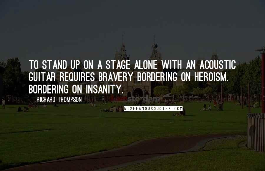 Richard Thompson Quotes: To stand up on a stage alone with an acoustic guitar requires bravery bordering on heroism. Bordering on insanity.