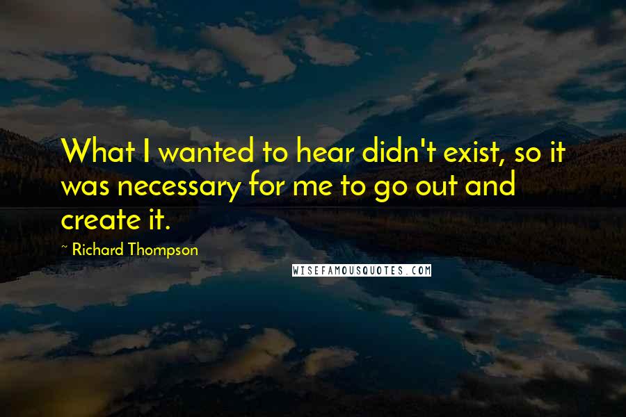 Richard Thompson Quotes: What I wanted to hear didn't exist, so it was necessary for me to go out and create it.