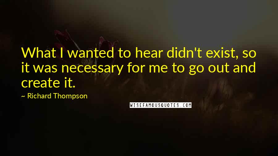 Richard Thompson Quotes: What I wanted to hear didn't exist, so it was necessary for me to go out and create it.