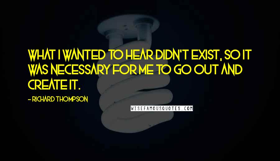 Richard Thompson Quotes: What I wanted to hear didn't exist, so it was necessary for me to go out and create it.