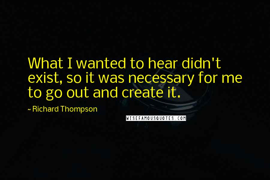 Richard Thompson Quotes: What I wanted to hear didn't exist, so it was necessary for me to go out and create it.