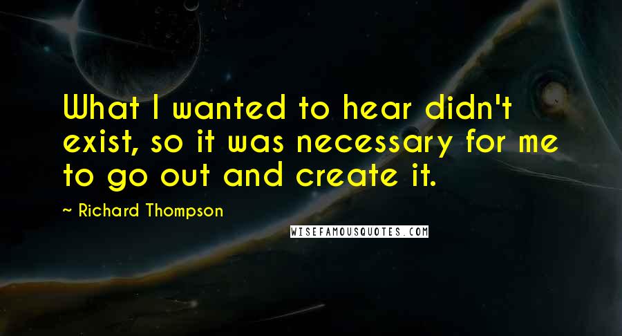 Richard Thompson Quotes: What I wanted to hear didn't exist, so it was necessary for me to go out and create it.