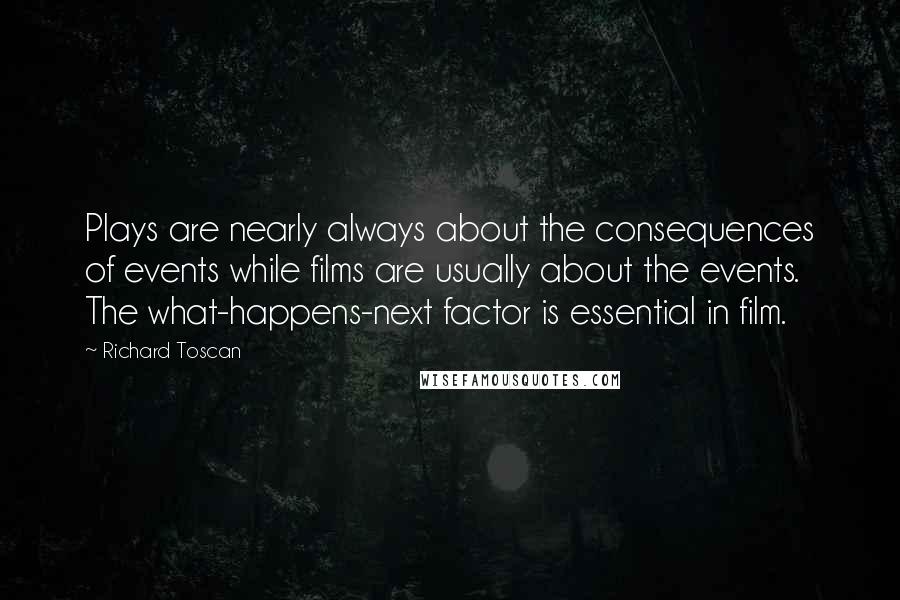 Richard Toscan Quotes: Plays are nearly always about the consequences of events while films are usually about the events. The what-happens-next factor is essential in film.