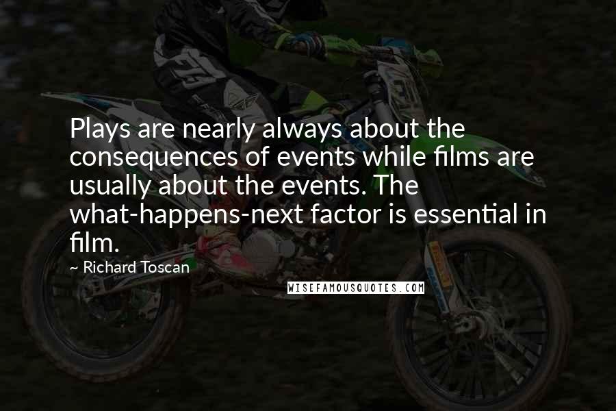 Richard Toscan Quotes: Plays are nearly always about the consequences of events while films are usually about the events. The what-happens-next factor is essential in film.