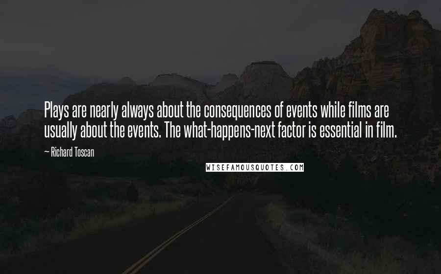 Richard Toscan Quotes: Plays are nearly always about the consequences of events while films are usually about the events. The what-happens-next factor is essential in film.