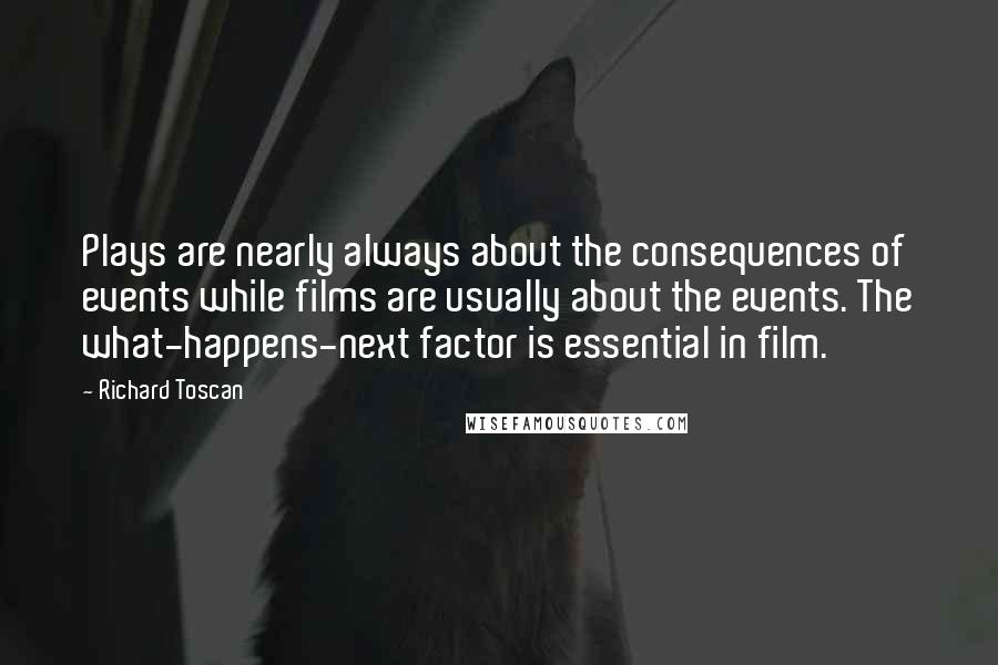 Richard Toscan Quotes: Plays are nearly always about the consequences of events while films are usually about the events. The what-happens-next factor is essential in film.