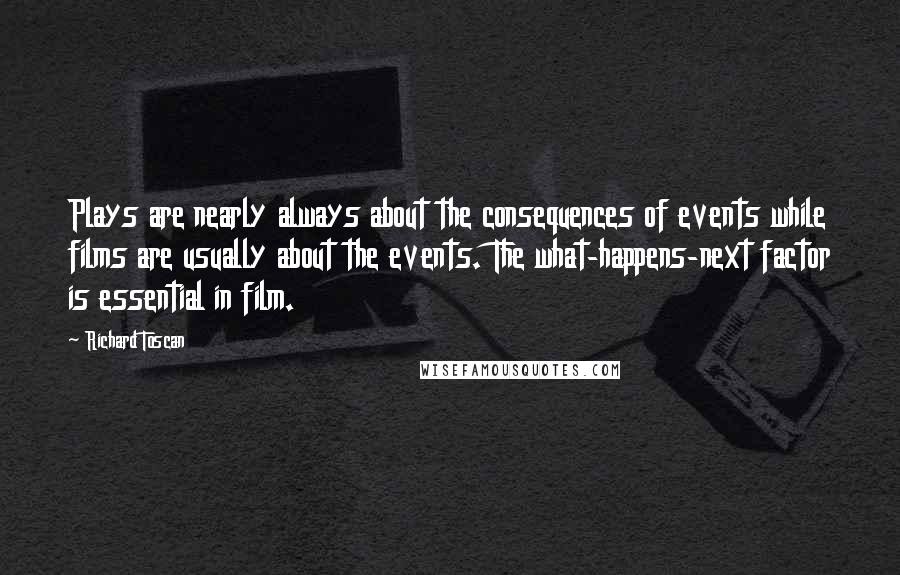 Richard Toscan Quotes: Plays are nearly always about the consequences of events while films are usually about the events. The what-happens-next factor is essential in film.