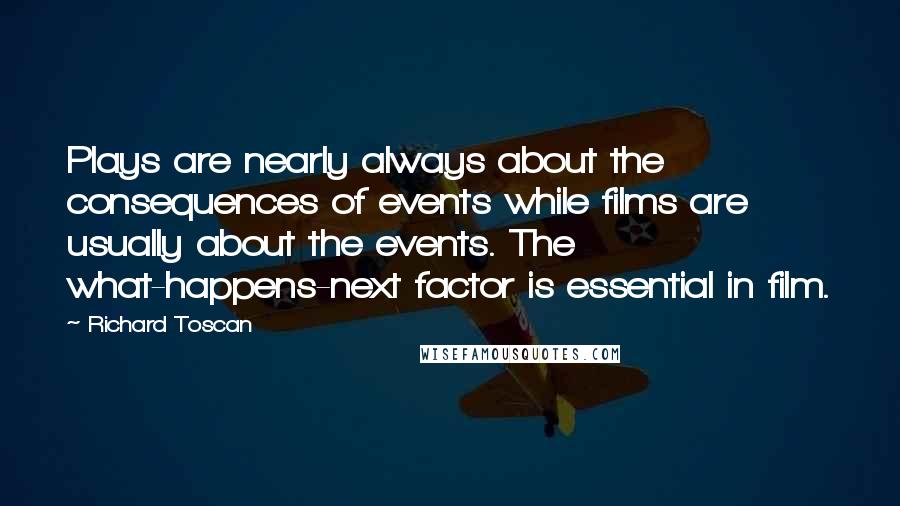 Richard Toscan Quotes: Plays are nearly always about the consequences of events while films are usually about the events. The what-happens-next factor is essential in film.