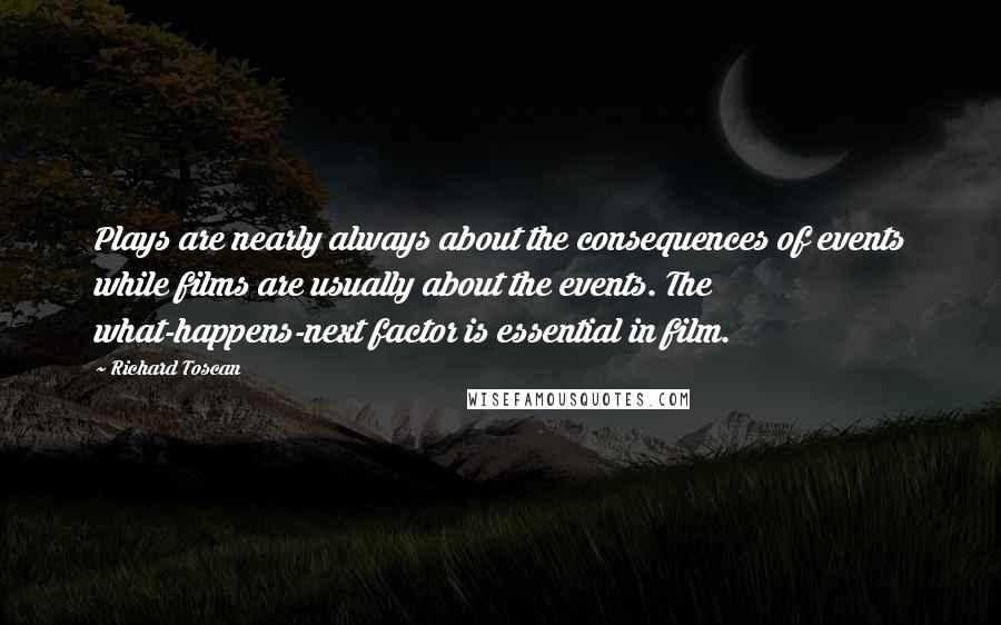 Richard Toscan Quotes: Plays are nearly always about the consequences of events while films are usually about the events. The what-happens-next factor is essential in film.