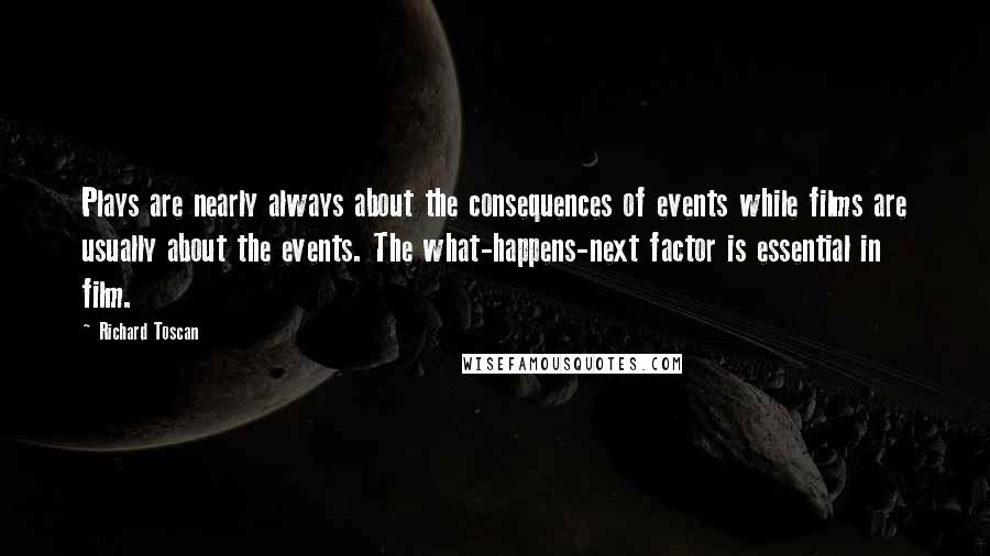 Richard Toscan Quotes: Plays are nearly always about the consequences of events while films are usually about the events. The what-happens-next factor is essential in film.