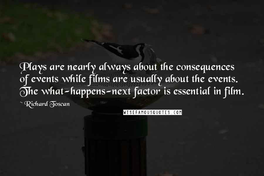 Richard Toscan Quotes: Plays are nearly always about the consequences of events while films are usually about the events. The what-happens-next factor is essential in film.