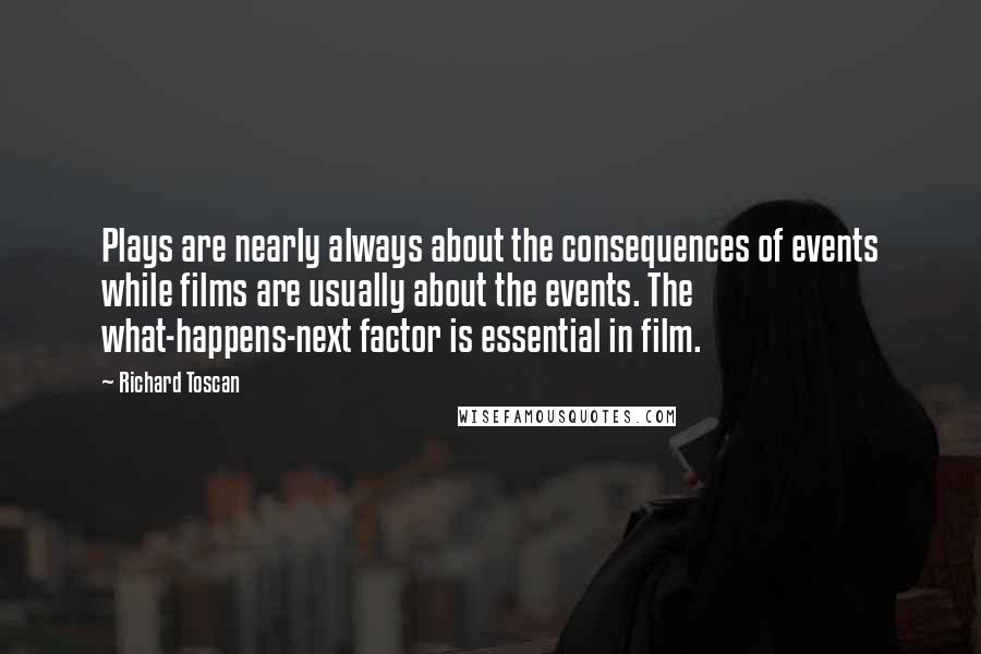 Richard Toscan Quotes: Plays are nearly always about the consequences of events while films are usually about the events. The what-happens-next factor is essential in film.