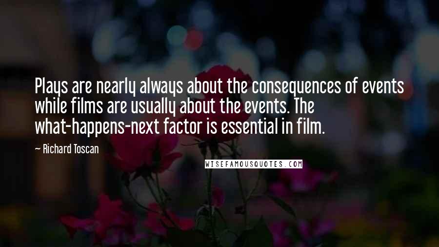 Richard Toscan Quotes: Plays are nearly always about the consequences of events while films are usually about the events. The what-happens-next factor is essential in film.