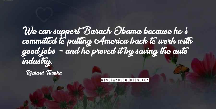 Richard Trumka Quotes: We can support Barack Obama because he's committed to putting America back to work with good jobs - and he proved it by saving the auto industry.