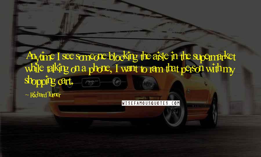 Richard Turner Quotes: Anytime I see someone blocking the aisle in the supermarket while talking on a phone, I want to ram that person with my shopping cart.