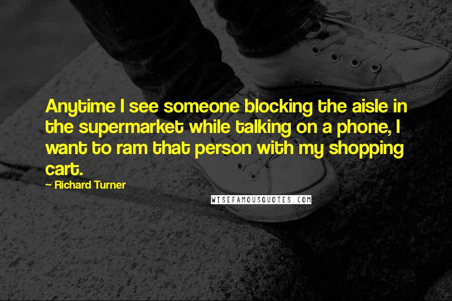 Richard Turner Quotes: Anytime I see someone blocking the aisle in the supermarket while talking on a phone, I want to ram that person with my shopping cart.