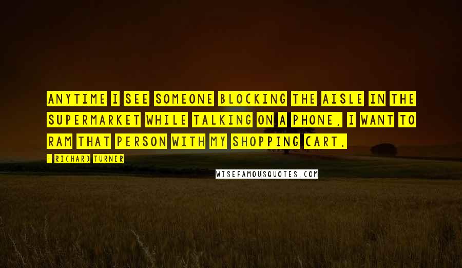 Richard Turner Quotes: Anytime I see someone blocking the aisle in the supermarket while talking on a phone, I want to ram that person with my shopping cart.