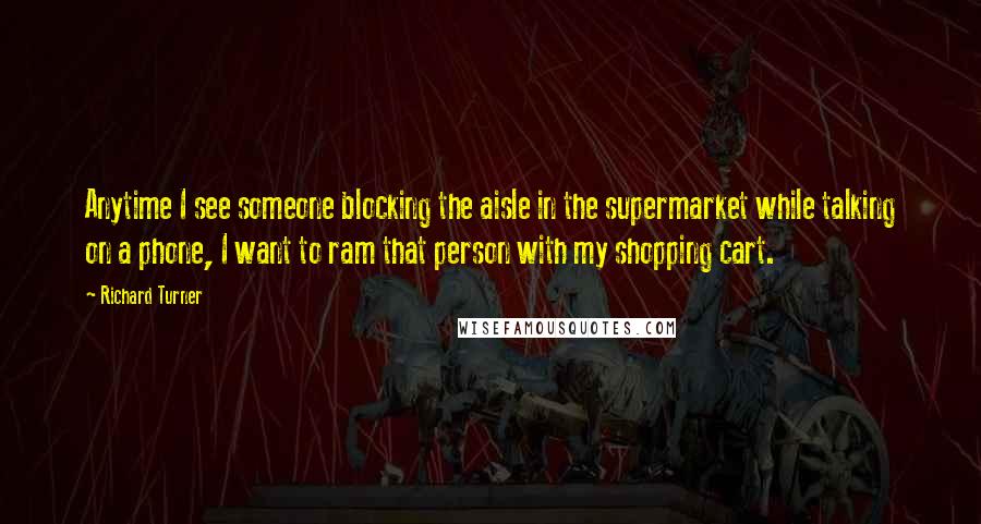 Richard Turner Quotes: Anytime I see someone blocking the aisle in the supermarket while talking on a phone, I want to ram that person with my shopping cart.