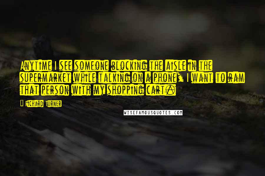 Richard Turner Quotes: Anytime I see someone blocking the aisle in the supermarket while talking on a phone, I want to ram that person with my shopping cart.