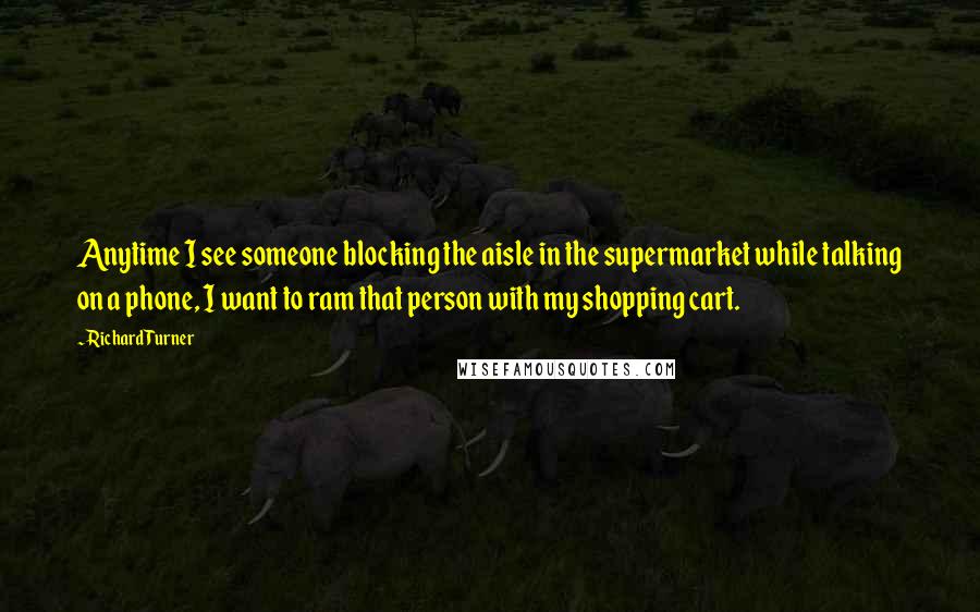 Richard Turner Quotes: Anytime I see someone blocking the aisle in the supermarket while talking on a phone, I want to ram that person with my shopping cart.