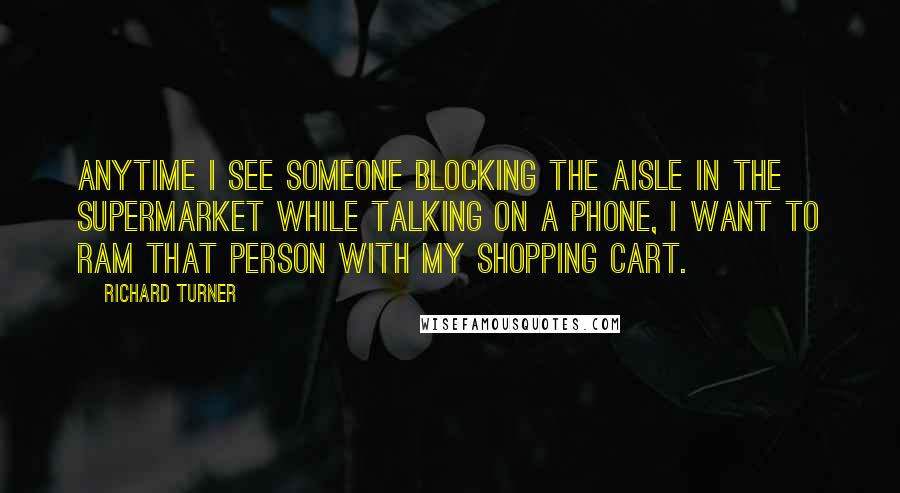 Richard Turner Quotes: Anytime I see someone blocking the aisle in the supermarket while talking on a phone, I want to ram that person with my shopping cart.