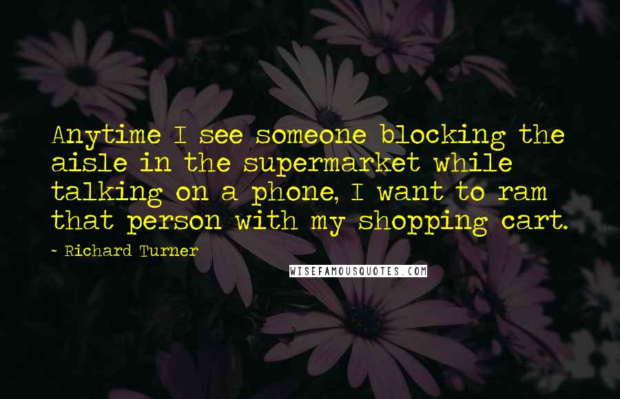 Richard Turner Quotes: Anytime I see someone blocking the aisle in the supermarket while talking on a phone, I want to ram that person with my shopping cart.