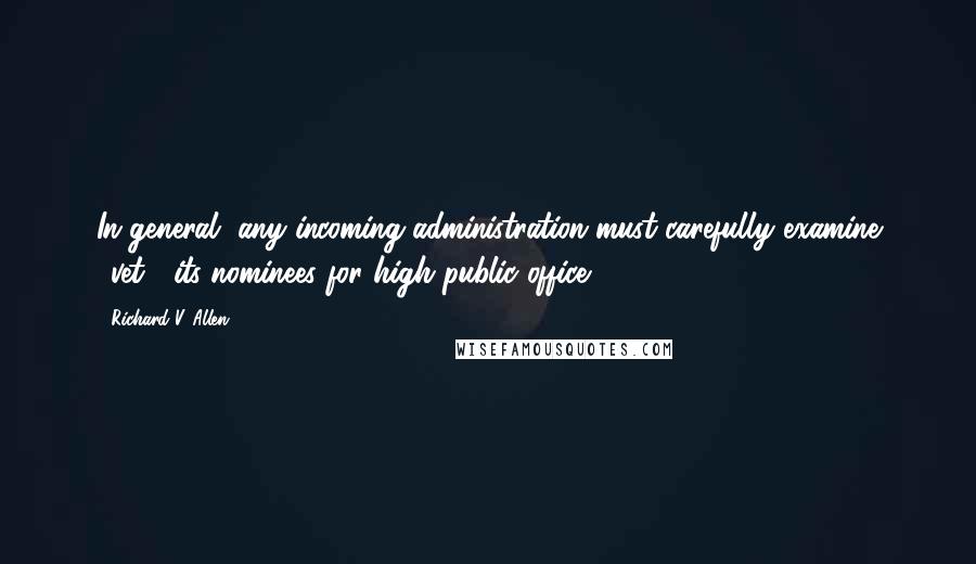 Richard V. Allen Quotes: In general, any incoming administration must carefully examine ('vet') its nominees for high public office.