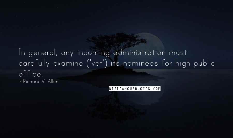 Richard V. Allen Quotes: In general, any incoming administration must carefully examine ('vet') its nominees for high public office.