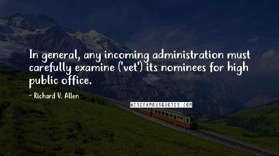 Richard V. Allen Quotes: In general, any incoming administration must carefully examine ('vet') its nominees for high public office.