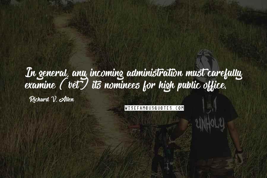Richard V. Allen Quotes: In general, any incoming administration must carefully examine ('vet') its nominees for high public office.