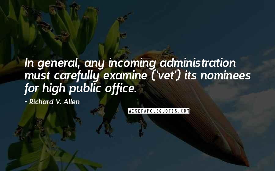 Richard V. Allen Quotes: In general, any incoming administration must carefully examine ('vet') its nominees for high public office.
