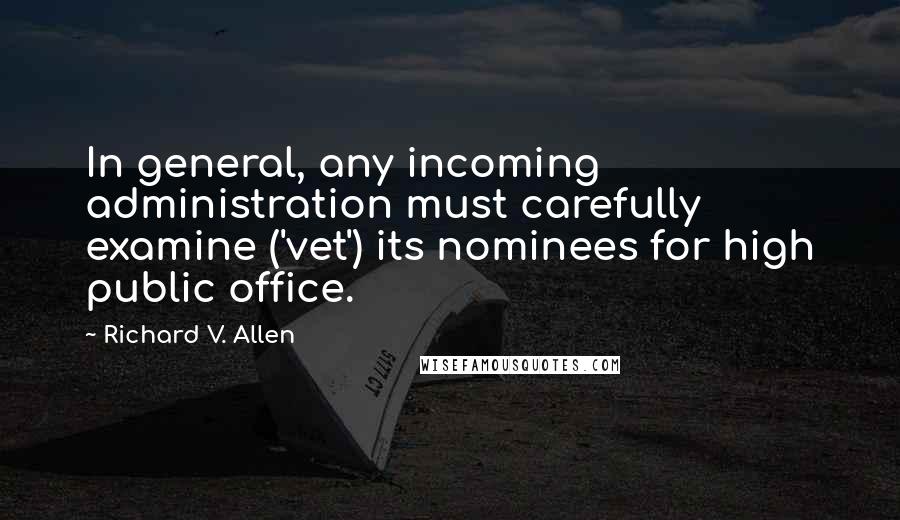 Richard V. Allen Quotes: In general, any incoming administration must carefully examine ('vet') its nominees for high public office.