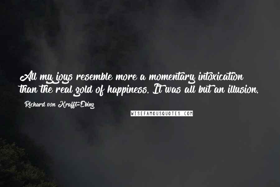 Richard Von Krafft-Ebing Quotes: All my joys resemble more a momentary intoxication than the real gold of happiness. It was all but an illusion.