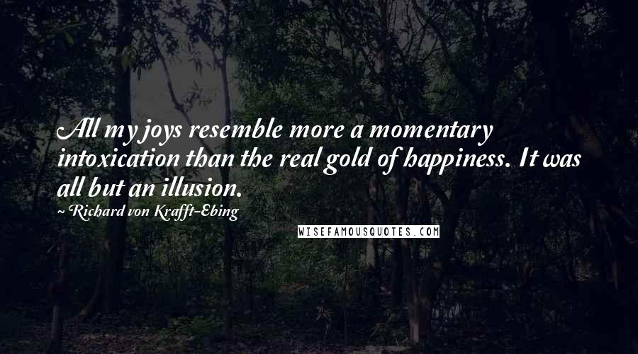 Richard Von Krafft-Ebing Quotes: All my joys resemble more a momentary intoxication than the real gold of happiness. It was all but an illusion.