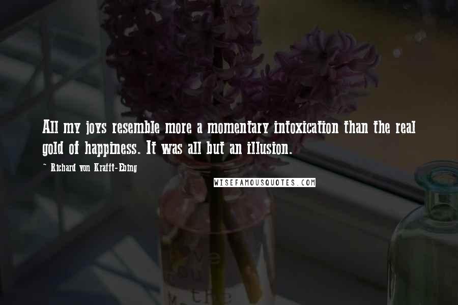 Richard Von Krafft-Ebing Quotes: All my joys resemble more a momentary intoxication than the real gold of happiness. It was all but an illusion.