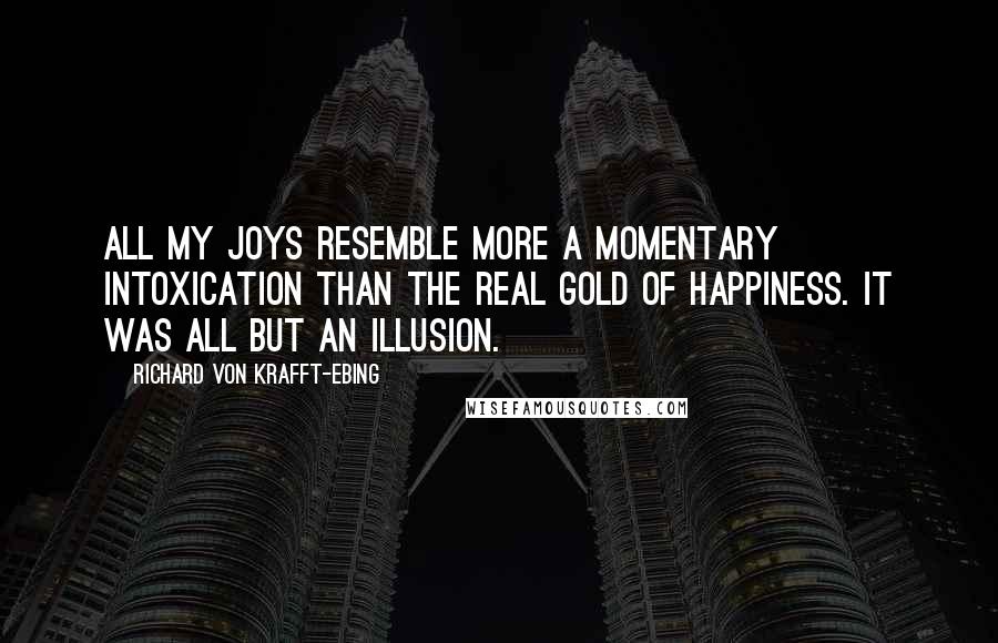 Richard Von Krafft-Ebing Quotes: All my joys resemble more a momentary intoxication than the real gold of happiness. It was all but an illusion.