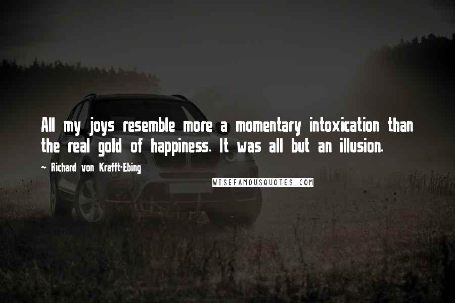 Richard Von Krafft-Ebing Quotes: All my joys resemble more a momentary intoxication than the real gold of happiness. It was all but an illusion.