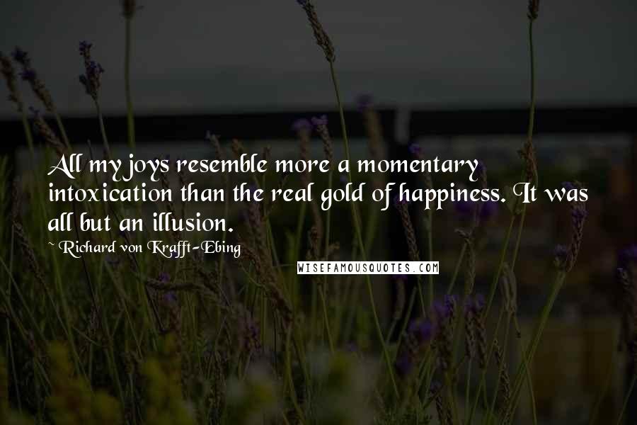 Richard Von Krafft-Ebing Quotes: All my joys resemble more a momentary intoxication than the real gold of happiness. It was all but an illusion.