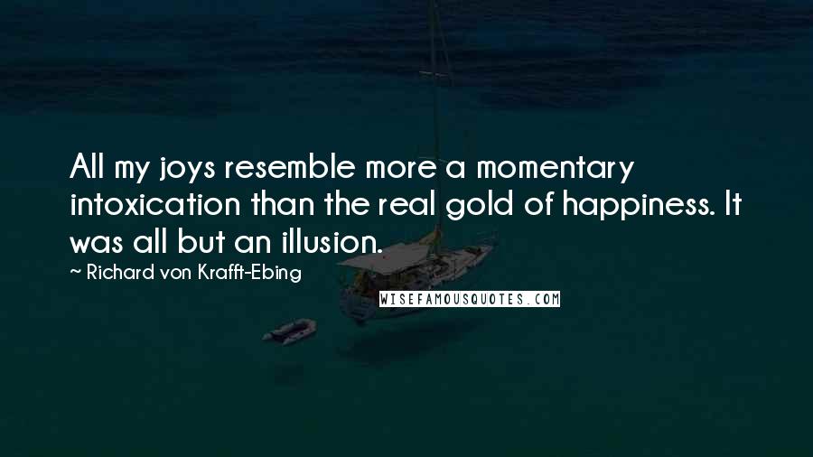 Richard Von Krafft-Ebing Quotes: All my joys resemble more a momentary intoxication than the real gold of happiness. It was all but an illusion.