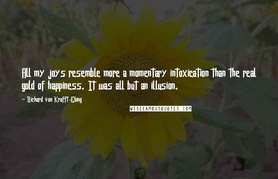 Richard Von Krafft-Ebing Quotes: All my joys resemble more a momentary intoxication than the real gold of happiness. It was all but an illusion.