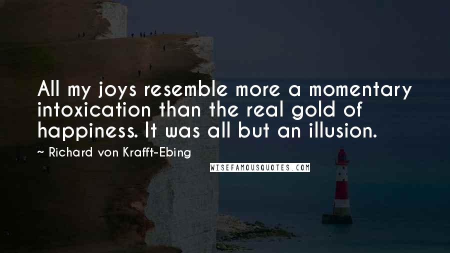 Richard Von Krafft-Ebing Quotes: All my joys resemble more a momentary intoxication than the real gold of happiness. It was all but an illusion.