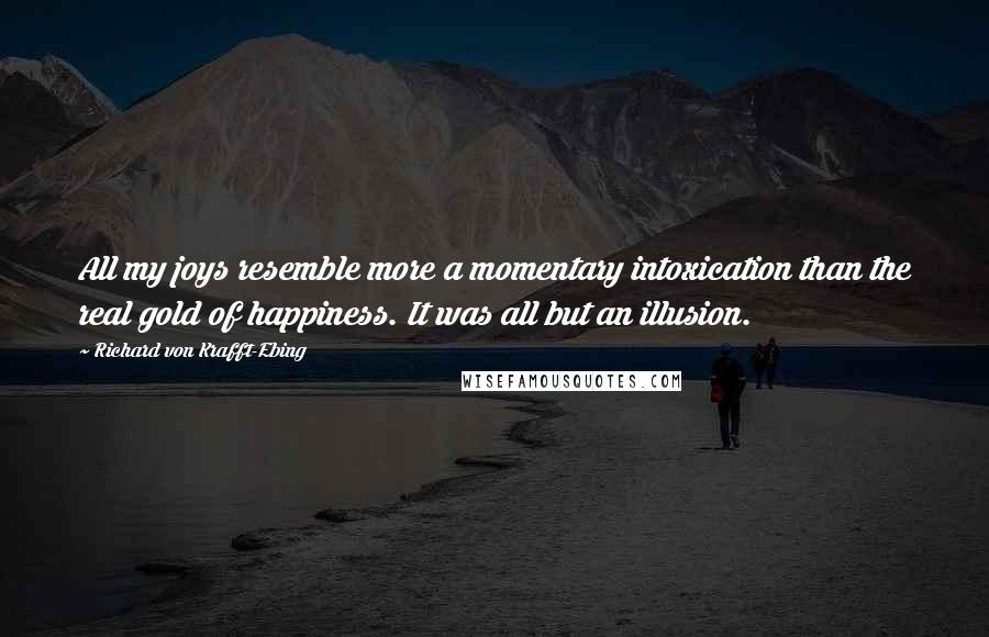 Richard Von Krafft-Ebing Quotes: All my joys resemble more a momentary intoxication than the real gold of happiness. It was all but an illusion.