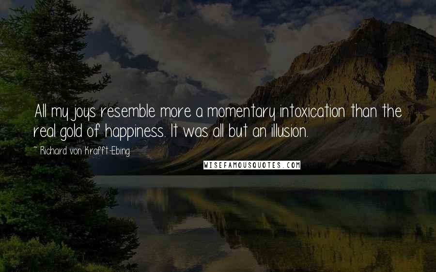 Richard Von Krafft-Ebing Quotes: All my joys resemble more a momentary intoxication than the real gold of happiness. It was all but an illusion.