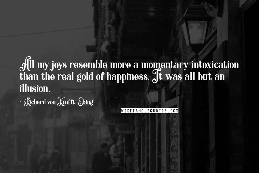 Richard Von Krafft-Ebing Quotes: All my joys resemble more a momentary intoxication than the real gold of happiness. It was all but an illusion.