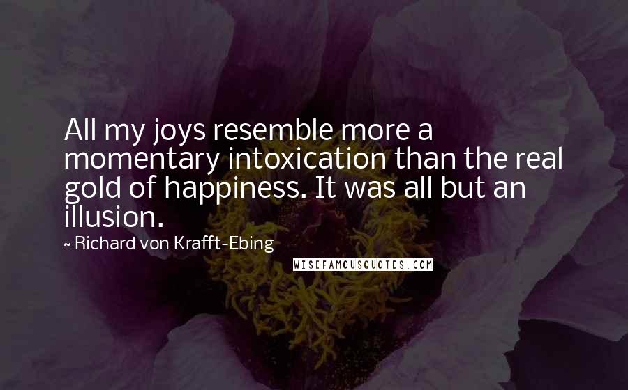 Richard Von Krafft-Ebing Quotes: All my joys resemble more a momentary intoxication than the real gold of happiness. It was all but an illusion.