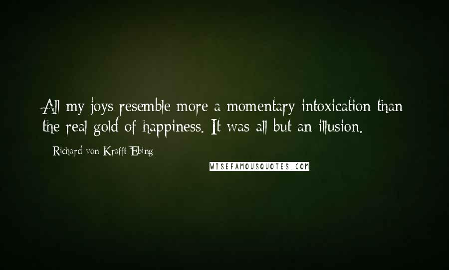 Richard Von Krafft-Ebing Quotes: All my joys resemble more a momentary intoxication than the real gold of happiness. It was all but an illusion.