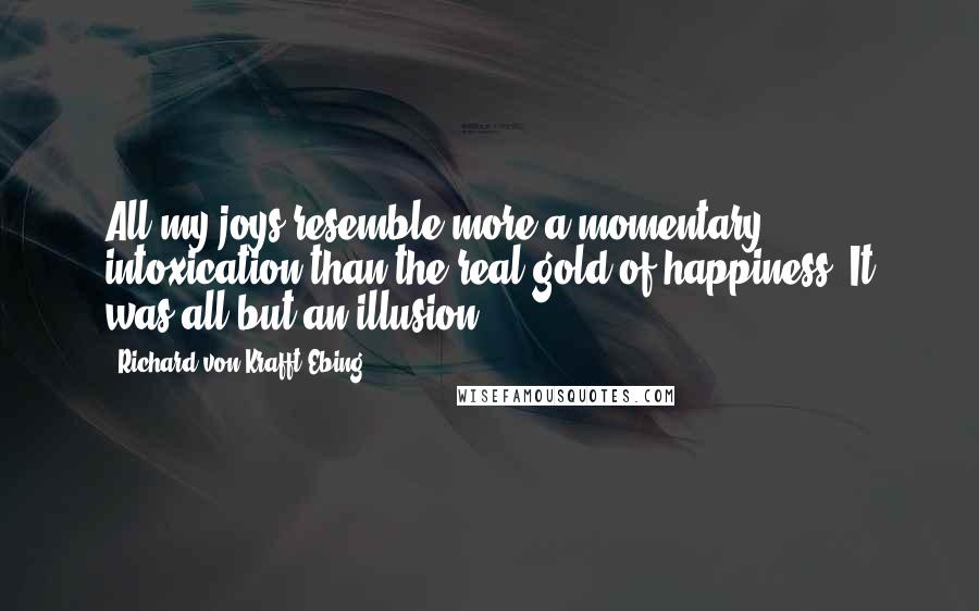 Richard Von Krafft-Ebing Quotes: All my joys resemble more a momentary intoxication than the real gold of happiness. It was all but an illusion.