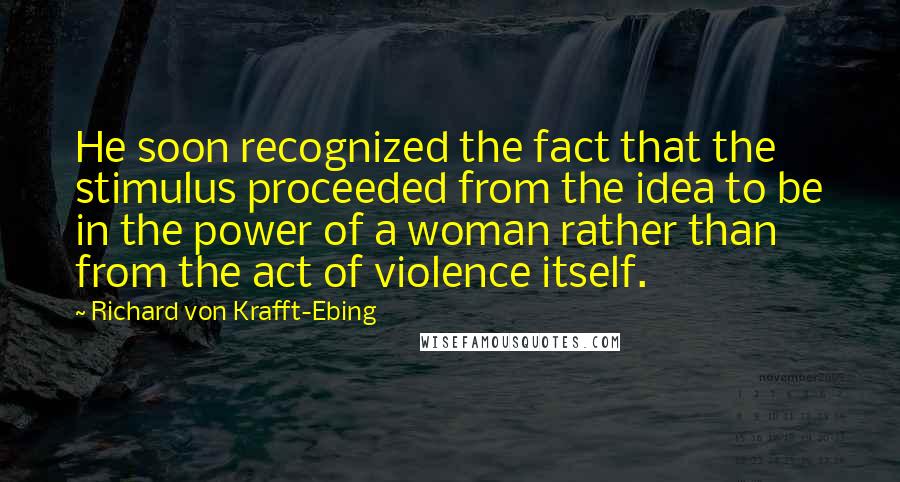 Richard Von Krafft-Ebing Quotes: He soon recognized the fact that the stimulus proceeded from the idea to be in the power of a woman rather than from the act of violence itself.