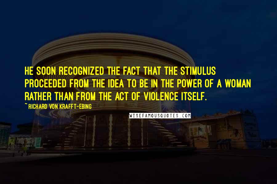 Richard Von Krafft-Ebing Quotes: He soon recognized the fact that the stimulus proceeded from the idea to be in the power of a woman rather than from the act of violence itself.